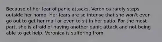 Because of her fear of panic attacks, Veronica rarely steps outside her home. Her fears are so intense that she won't even go out to get her mail or even to sit in her patio. For the most part, she is afraid of having another panic attack and not being able to get help. Veronica is suffering from