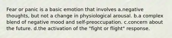 Fear or panic is a basic emotion that involves a.negative thoughts, but not a change in physiological arousal. b.a complex blend of negative mood and self-preoccupation. c.concern about the future. d.the activation of the "fight or flight" response.