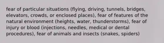 fear of particular situations (flying, driving, tunnels, bridges, elevators, crowds, or enclosed places), fear of features of the natural environment (heights, water, thunderstorms), fear of injury or blood (injections, needles, medical or dental procedures), fear of animals and insects (snakes, spiders)