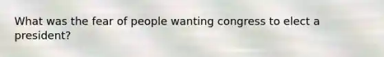 What was the fear of people wanting congress to elect a president?