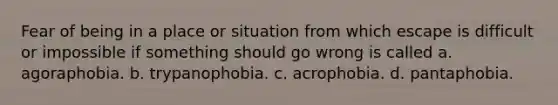 Fear of being in a place or situation from which escape is difficult or impossible if something should go wrong is called a. agoraphobia. b. trypanophobia. c. acrophobia. d. pantaphobia.