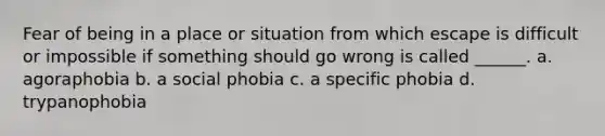 Fear of being in a place or situation from which escape is difficult or impossible if something should go wrong is called ______. a. agoraphobia b. a social phobia c. a specific phobia d. trypanophobia