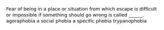 Fear of being in a place or situation from which escape is difficult or impossible if something should go wrong is called ______. agoraphobia a social phobia a specific phobia trypanophobia