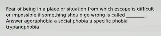 Fear of being in a place or situation from which escape is difficult or impossible if something should go wrong is called ________. Answer agoraphobia a social phobia a specific phobia trypanophobia