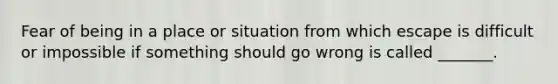 Fear of being in a place or situation from which escape is difficult or impossible if something should go wrong is called _______.