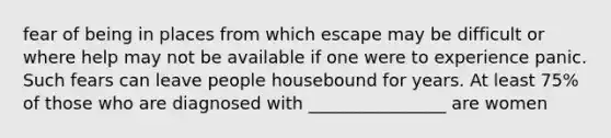 fear of being in places from which escape may be difficult or where help may not be available if one were to experience panic. Such fears can leave people housebound for years. At least 75% of those who are diagnosed with ________________ are women