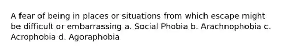 A fear of being in places or situations from which escape might be difficult or embarrassing a. Social Phobia b. Arachnophobia c. Acrophobia d. Agoraphobia