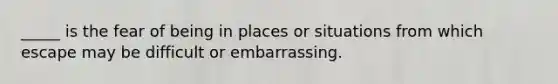 _____ is the fear of being in places or situations from which escape may be difficult or embarrassing.