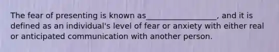 The fear of presenting is known as__________________, and it is defined as an individual's level of fear or anxiety with either real or anticipated communication with another person.