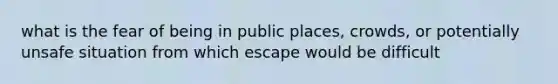 what is the fear of being in public places, crowds, or potentially unsafe situation from which escape would be difficult