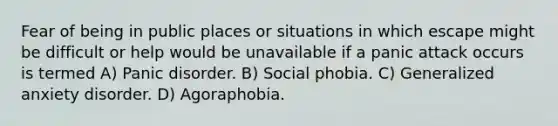 Fear of being in public places or situations in which escape might be difficult or help would be unavailable if a panic attack occurs is termed A) Panic disorder. B) Social phobia. C) Generalized anxiety disorder. D) Agoraphobia.