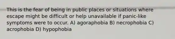 This is the fear of being in public places or situations where escape might be difficult or help unavailable if panic-like symptoms were to occur. A) agoraphobia B) necrophobia C) acrophobia D) hypophobia