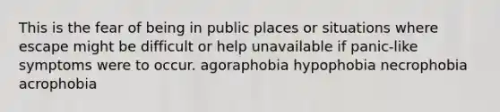 This is the fear of being in public places or situations where escape might be difficult or help unavailable if panic-like symptoms were to occur. agoraphobia hypophobia necrophobia acrophobia