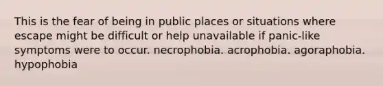 This is the fear of being in public places or situations where escape might be difficult or help unavailable if panic-like symptoms were to occur. necrophobia. acrophobia. agoraphobia. hypophobia