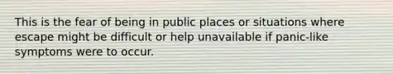 This is the fear of being in public places or situations where escape might be difficult or help unavailable if panic-like symptoms were to occur.