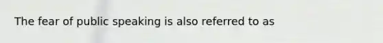 The fear of public speaking is also referred to as