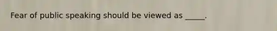 Fear of public speaking should be viewed as _____.