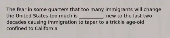 The fear in some quarters that too many immigrants will change the United States too much is __________. new to the last two decades causing immigration to taper to a trickle age-old confined to California