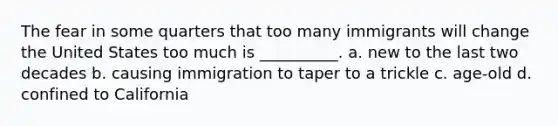 The fear in some quarters that too many immigrants will change the United States too much is __________. a. new to the last two decades b. causing immigration to taper to a trickle c. age-old d. confined to California