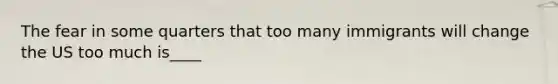 The fear in some quarters that too many immigrants will change the US too much is____