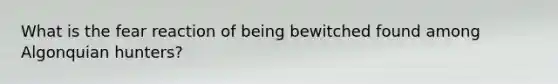 What is the fear reaction of being bewitched found among Algonquian hunters?​