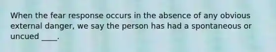 When the fear response occurs in the absence of any obvious external danger, we say the person has had a spontaneous or uncued ____.