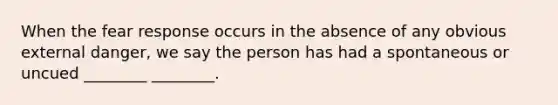 When the fear response occurs in the absence of any obvious external danger, we say the person has had a spontaneous or uncued ________ ________.