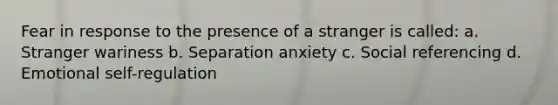 Fear in response to the presence of a stranger is called: a. Stranger wariness b. Separation anxiety c. Social referencing d. Emotional self-regulation