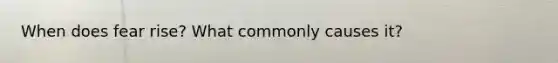 When does fear rise? What commonly causes it?