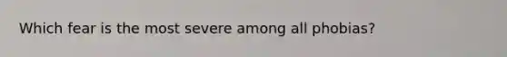 Which fear is the most severe among all phobias?
