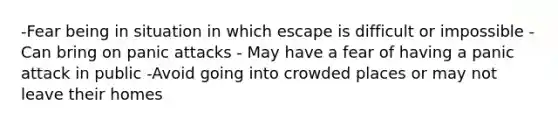 -Fear being in situation in which escape is difficult or impossible -Can bring on panic attacks - May have a fear of having a panic attack in public -Avoid going into crowded places or may not leave their homes