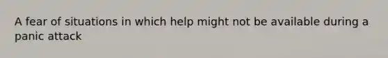 A fear of situations in which help might not be available during a panic attack