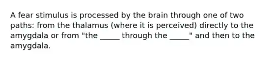 A fear stimulus is processed by the brain through one of two paths: from the thalamus (where it is perceived) directly to the amygdala or from "the _____ through the _____" and then to the amygdala.