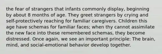 the fear of strangers that infants commonly display, beginning by about 8 months of age. They greet strangers by crying and self-protectively reaching for familiar caregivers. Children this age have schemas for familiar faces; when thy cannot assimilate the new face into these remembered schemas, they become distressed. Once again, we see an important principle: The brain, mind, and social-emotional behavior develop together.