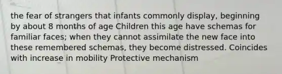 the fear of strangers that infants commonly display, beginning by about 8 months of age Children this age have schemas for familiar faces; when they cannot assimilate the new face into these remembered schemas, they become distressed. Coincides with increase in mobility Protective mechanism