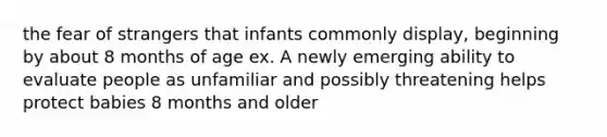 the fear of strangers that infants commonly display, beginning by about 8 months of age ex. A newly emerging ability to evaluate people as unfamiliar and possibly threatening helps protect babies 8 months and older