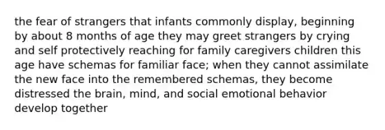 the fear of strangers that infants commonly display, beginning by about 8 months of age they may greet strangers by crying and self protectively reaching for family caregivers children this age have schemas for familiar face; when they cannot assimilate the new face into the remembered schemas, they become distressed the brain, mind, and social emotional behavior develop together