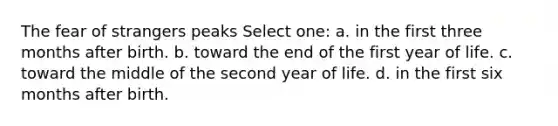 The fear of strangers peaks Select one: a. in the first three months after birth. b. toward the end of the first year of life. c. toward the middle of the second year of life. d. in the first six months after birth.