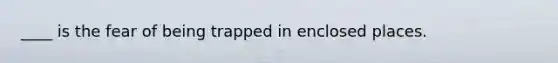 ____ is the fear of being trapped in enclosed places.