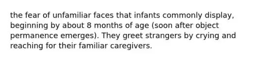 the fear of unfamiliar faces that infants commonly display, beginning by about 8 months of age (soon after object permanence emerges). They greet strangers by crying and reaching for their familiar caregivers.