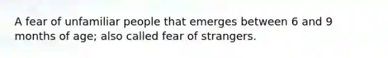 A fear of unfamiliar people that emerges between 6 and 9 months of age; also called fear of strangers.