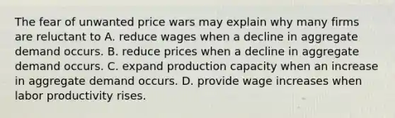 The fear of unwanted price wars may explain why many firms are reluctant to A. reduce wages when a decline in aggregate demand occurs. B. reduce prices when a decline in aggregate demand occurs. C. expand production capacity when an increase in aggregate demand occurs. D. provide wage increases when labor productivity rises.