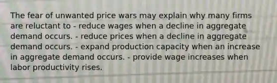 The fear of unwanted price wars may explain why many firms are reluctant to - reduce wages when a decline in aggregate demand occurs. - reduce prices when a decline in aggregate demand occurs. - expand production capacity when an increase in aggregate demand occurs. - provide wage increases when labor productivity rises.