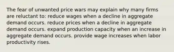 The fear of unwanted price wars may explain why many firms are reluctant to: reduce wages when a decline in aggregate demand occurs. reduce prices when a decline in aggregate demand occurs. expand production capacity when an increase in aggregate demand occurs. provide wage increases when labor productivity rises.