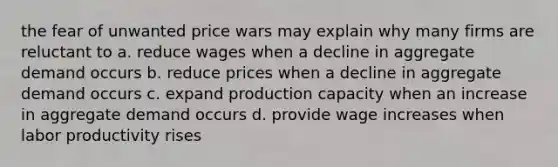 the fear of unwanted price wars may explain why many firms are reluctant to a. reduce wages when a decline in aggregate demand occurs b. reduce prices when a decline in aggregate demand occurs c. expand production capacity when an increase in aggregate demand occurs d. provide wage increases when labor productivity rises