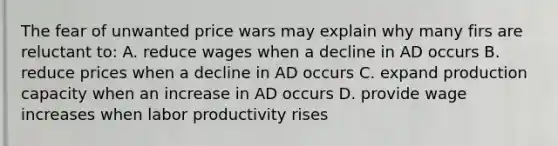 The fear of unwanted price wars may explain why many firs are reluctant to: A. reduce wages when a decline in AD occurs B. reduce prices when a decline in AD occurs C. expand production capacity when an increase in AD occurs D. provide wage increases when labor productivity rises