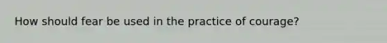 How should fear be used in the practice of courage?