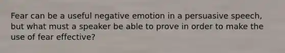 Fear can be a useful negative emotion in a persuasive speech, but what must a speaker be able to prove in order to make the use of fear effective?