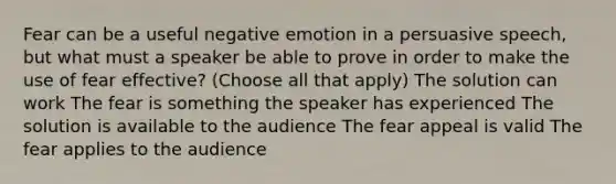 Fear can be a useful negative emotion in a persuasive speech, but what must a speaker be able to prove in order to make the use of fear effective? (Choose all that apply) The solution can work The fear is something the speaker has experienced The solution is available to the audience The fear appeal is valid The fear applies to the audience