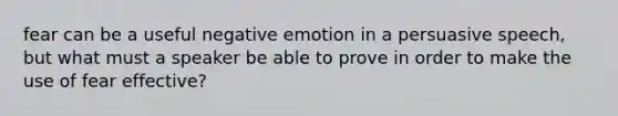 fear can be a useful negative emotion in a persuasive speech, but what must a speaker be able to prove in order to make the use of fear effective?